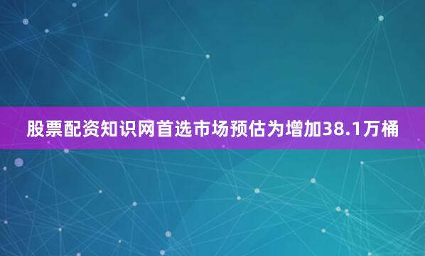 股票配资知识网首选市场预估为增加38.1万桶