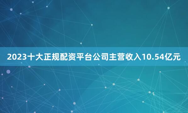 2023十大正规配资平台公司主营收入10.54亿元