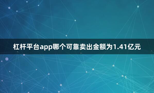 杠杆平台app哪个可靠卖出金额为1.41亿元
