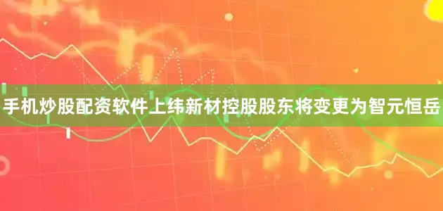 手机炒股配资软件上纬新材控股股东将变更为智元恒岳