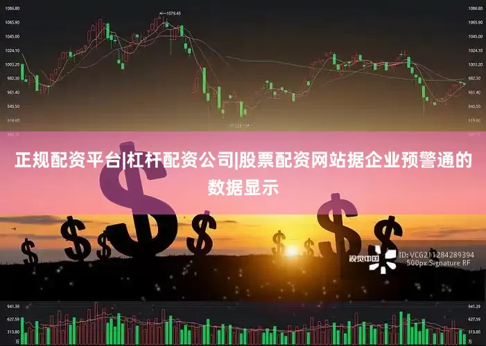 正规配资平台|杠杆配资公司|股票配资网站据企业预警通的数据显示