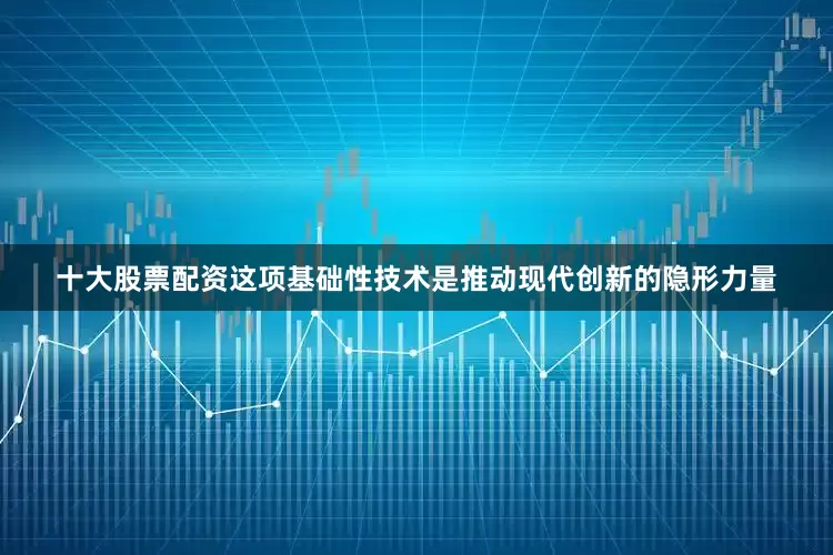 十大股票配资这项基础性技术是推动现代创新的隐形力量