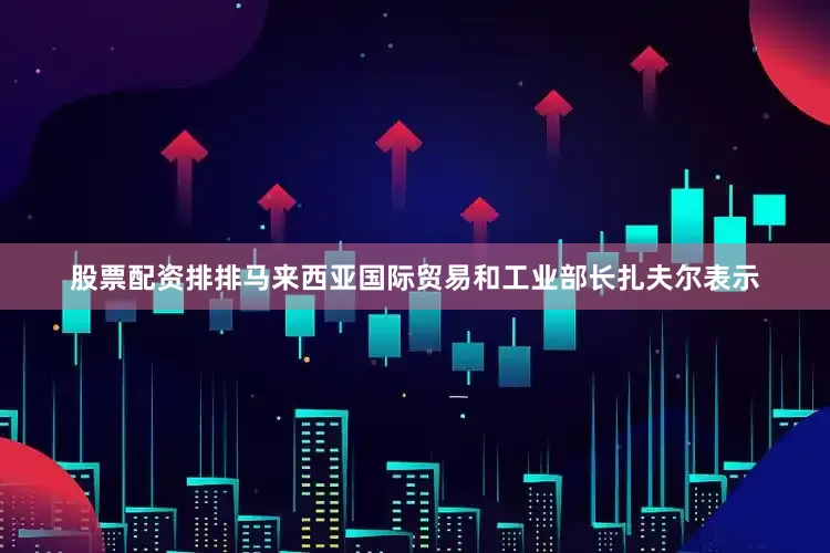 股票配资排排马来西亚国际贸易和工业部长扎夫尔表示