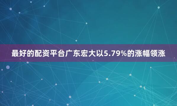 最好的配资平台广东宏大以5.79%的涨幅领涨