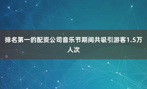 排名第一的配资公司音乐节期间共吸引游客1.5万人次