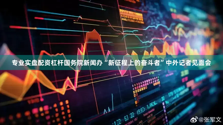 专业实盘配资杠杆国务院新闻办“新征程上的奋斗者”中外记者见面会