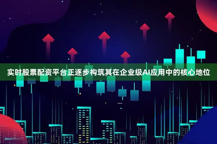 实时股票配资平台正逐步构筑其在企业级AI应用中的核心地位