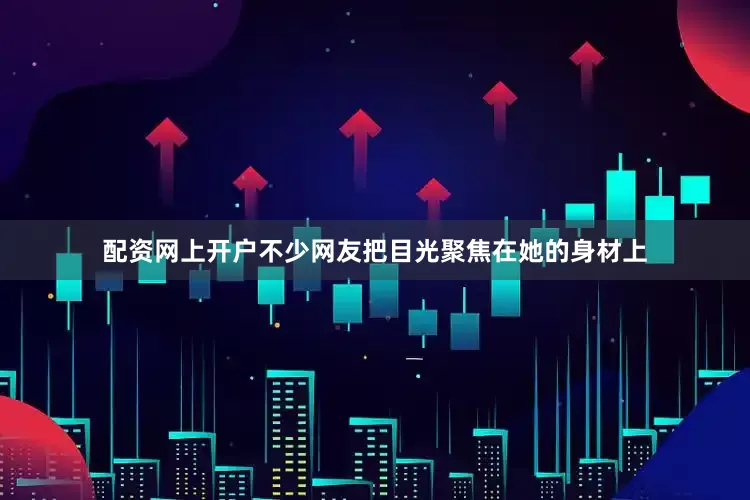 配资网上开户不少网友把目光聚焦在她的身材上