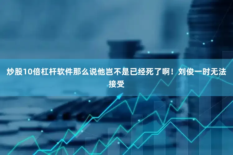 炒股10倍杠杆软件那么说他岂不是已经死了啊！刘俊一时无法接受