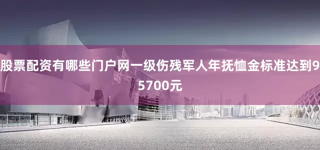 股票配资有哪些门户网一级伤残军人年抚恤金标准达到95700元